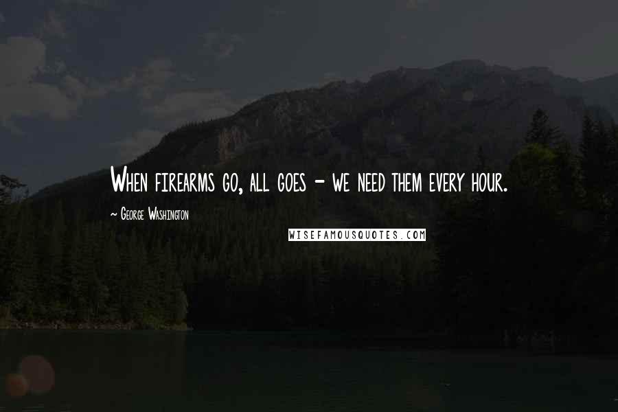 George Washington Quotes: When firearms go, all goes - we need them every hour.