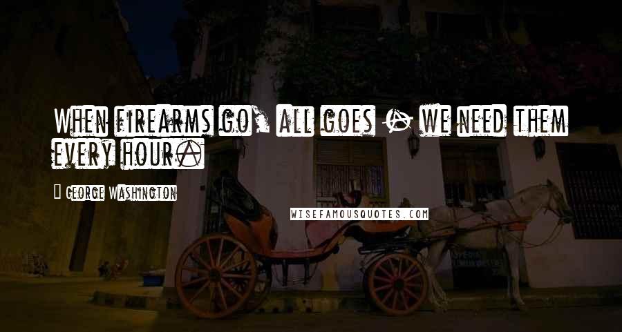 George Washington Quotes: When firearms go, all goes - we need them every hour.