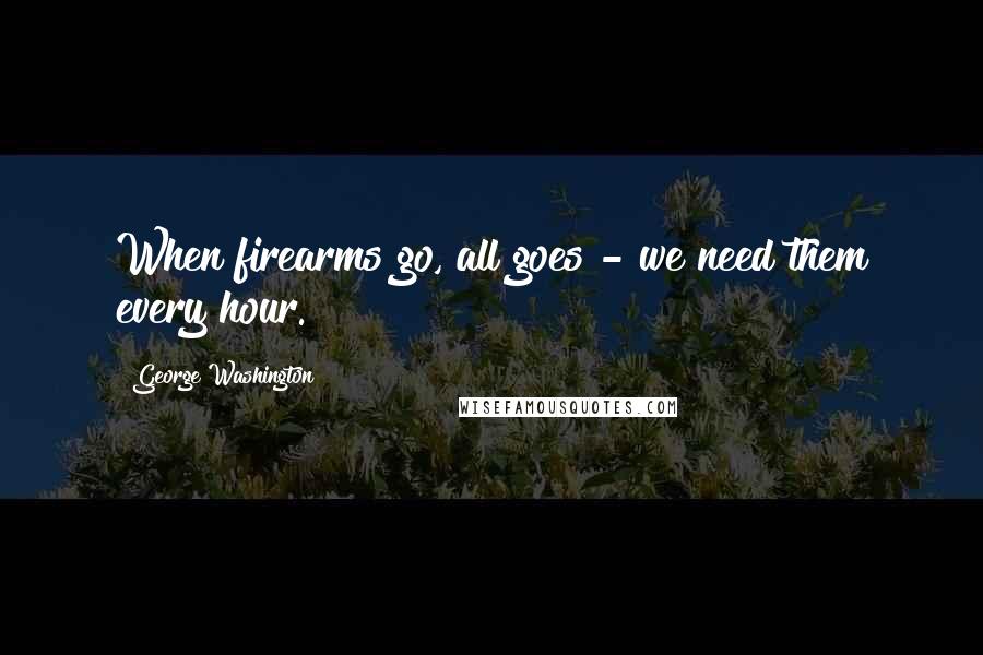 George Washington Quotes: When firearms go, all goes - we need them every hour.
