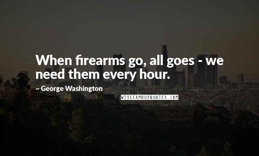 George Washington Quotes: When firearms go, all goes - we need them every hour.