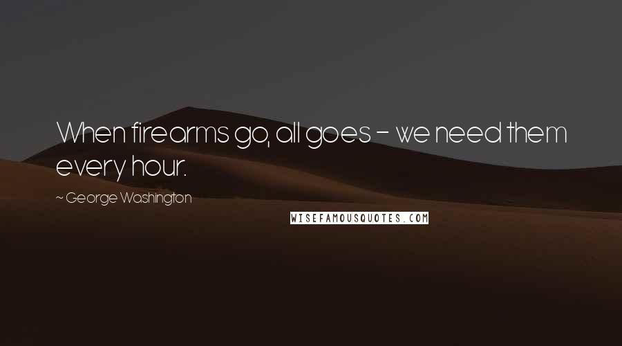 George Washington Quotes: When firearms go, all goes - we need them every hour.