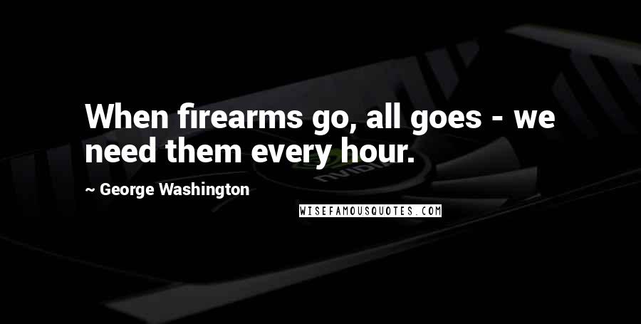 George Washington Quotes: When firearms go, all goes - we need them every hour.