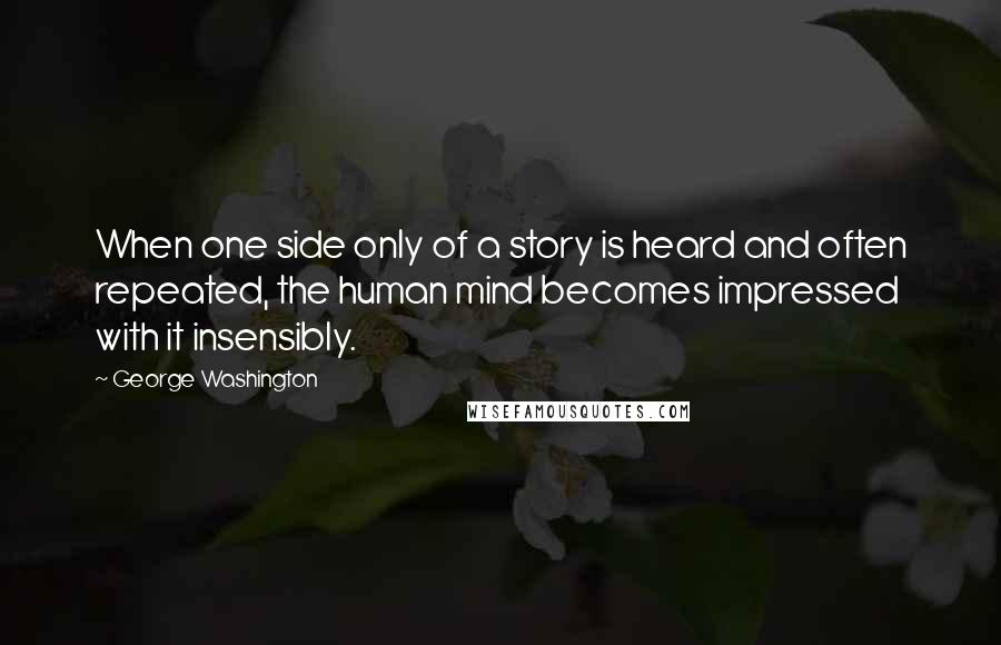 George Washington Quotes: When one side only of a story is heard and often repeated, the human mind becomes impressed with it insensibly.