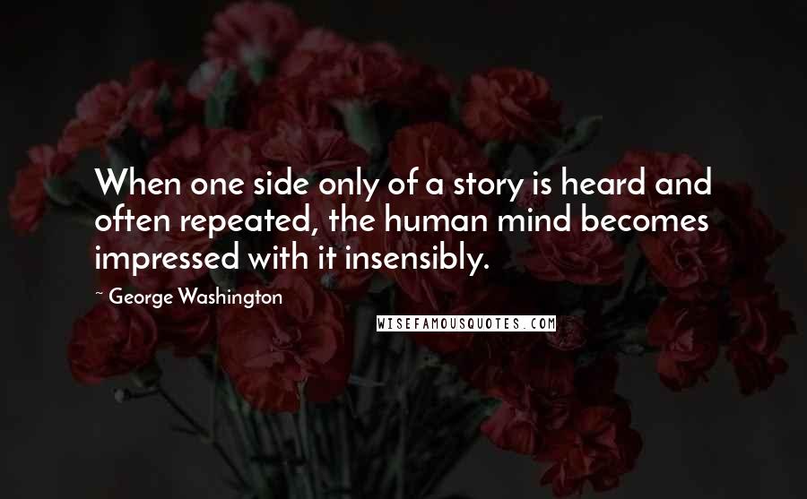 George Washington Quotes: When one side only of a story is heard and often repeated, the human mind becomes impressed with it insensibly.