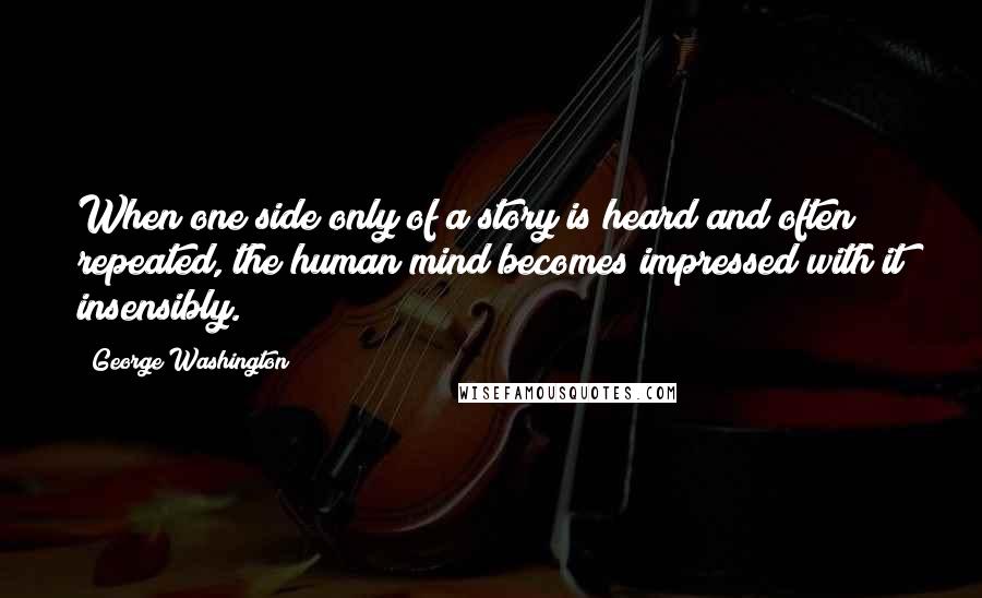 George Washington Quotes: When one side only of a story is heard and often repeated, the human mind becomes impressed with it insensibly.