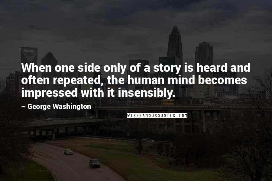 George Washington Quotes: When one side only of a story is heard and often repeated, the human mind becomes impressed with it insensibly.