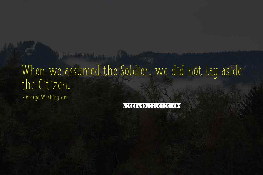 George Washington Quotes: When we assumed the Soldier, we did not lay aside the Citizen.