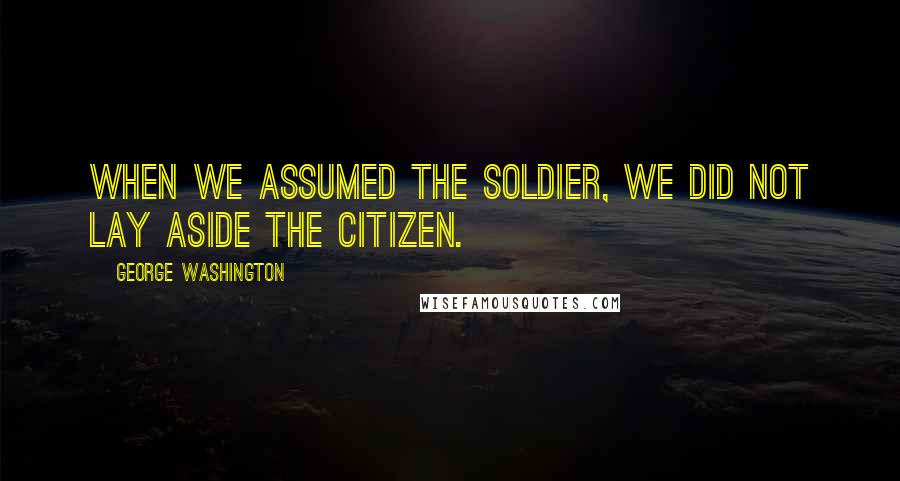 George Washington Quotes: When we assumed the Soldier, we did not lay aside the Citizen.