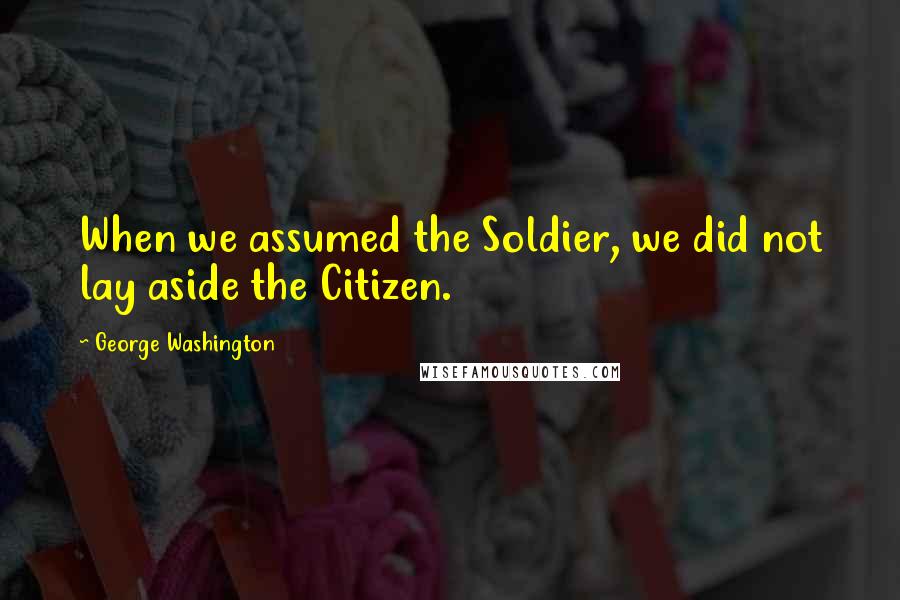 George Washington Quotes: When we assumed the Soldier, we did not lay aside the Citizen.