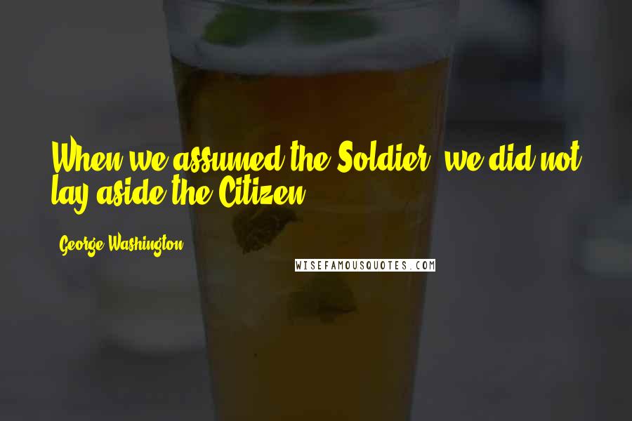 George Washington Quotes: When we assumed the Soldier, we did not lay aside the Citizen.