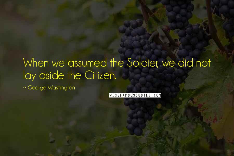 George Washington Quotes: When we assumed the Soldier, we did not lay aside the Citizen.