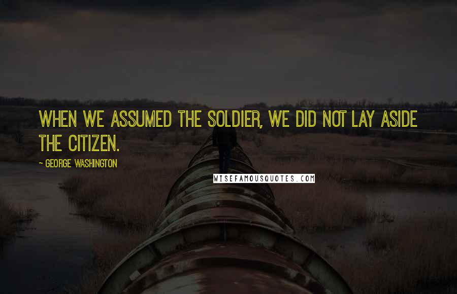 George Washington Quotes: When we assumed the Soldier, we did not lay aside the Citizen.
