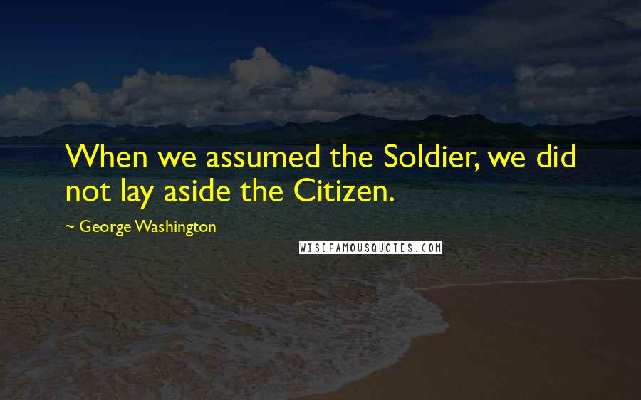 George Washington Quotes: When we assumed the Soldier, we did not lay aside the Citizen.