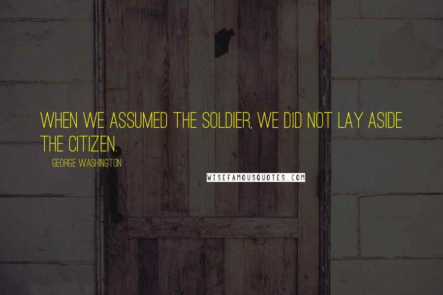 George Washington Quotes: When we assumed the Soldier, we did not lay aside the Citizen.