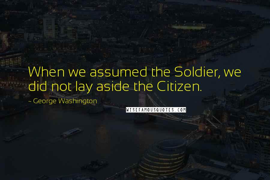 George Washington Quotes: When we assumed the Soldier, we did not lay aside the Citizen.