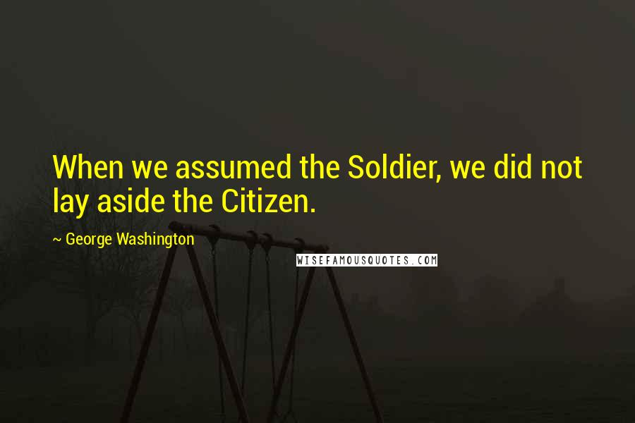 George Washington Quotes: When we assumed the Soldier, we did not lay aside the Citizen.