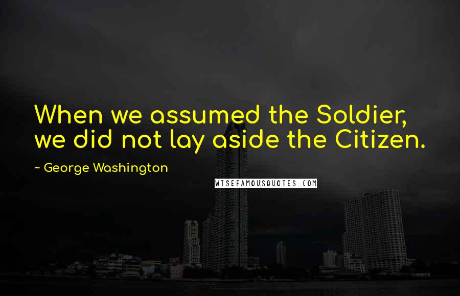 George Washington Quotes: When we assumed the Soldier, we did not lay aside the Citizen.