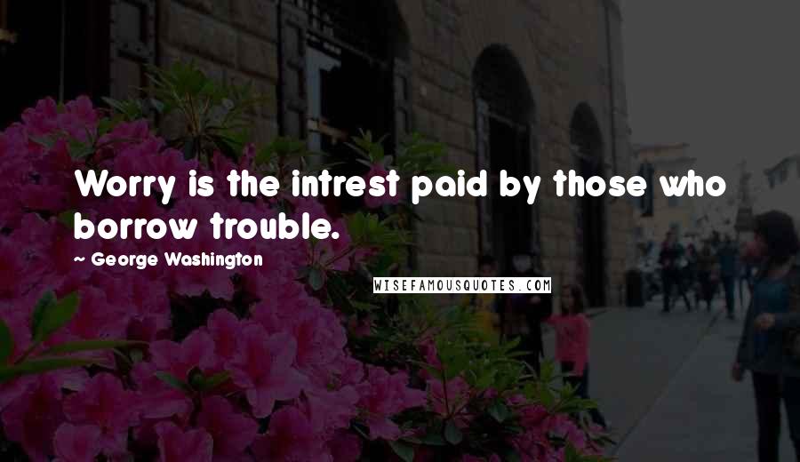 George Washington Quotes: Worry is the intrest paid by those who borrow trouble.