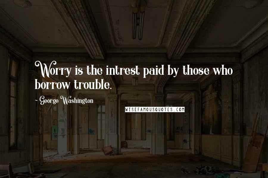 George Washington Quotes: Worry is the intrest paid by those who borrow trouble.