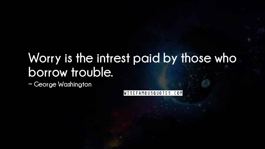 George Washington Quotes: Worry is the intrest paid by those who borrow trouble.