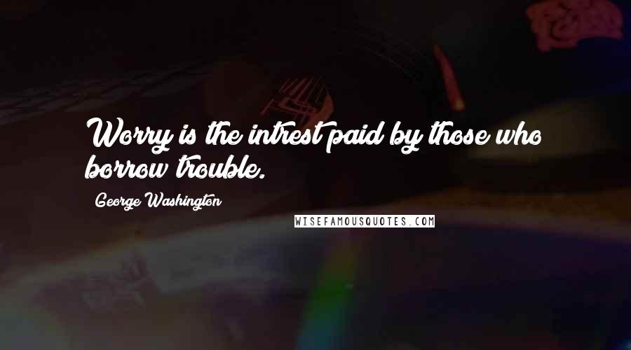 George Washington Quotes: Worry is the intrest paid by those who borrow trouble.