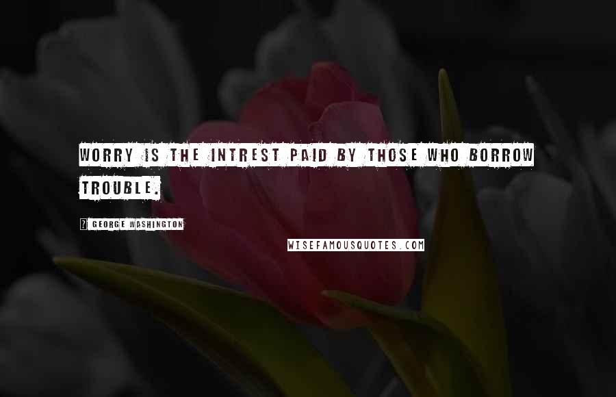 George Washington Quotes: Worry is the intrest paid by those who borrow trouble.