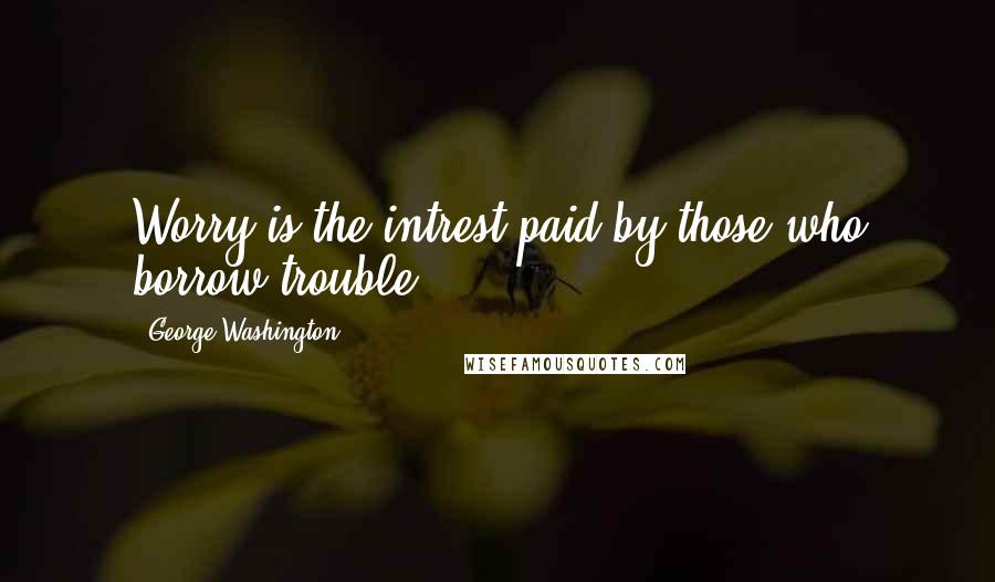 George Washington Quotes: Worry is the intrest paid by those who borrow trouble.