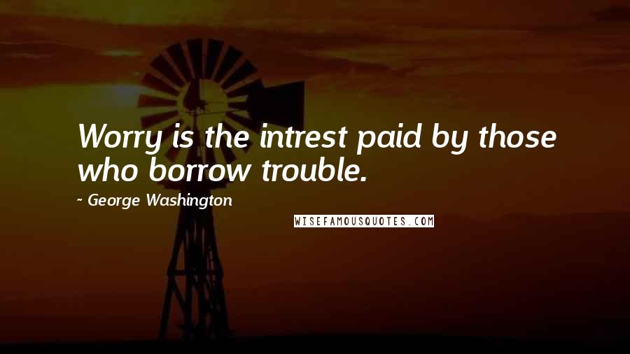 George Washington Quotes: Worry is the intrest paid by those who borrow trouble.