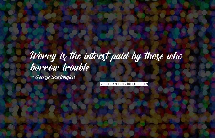 George Washington Quotes: Worry is the intrest paid by those who borrow trouble.