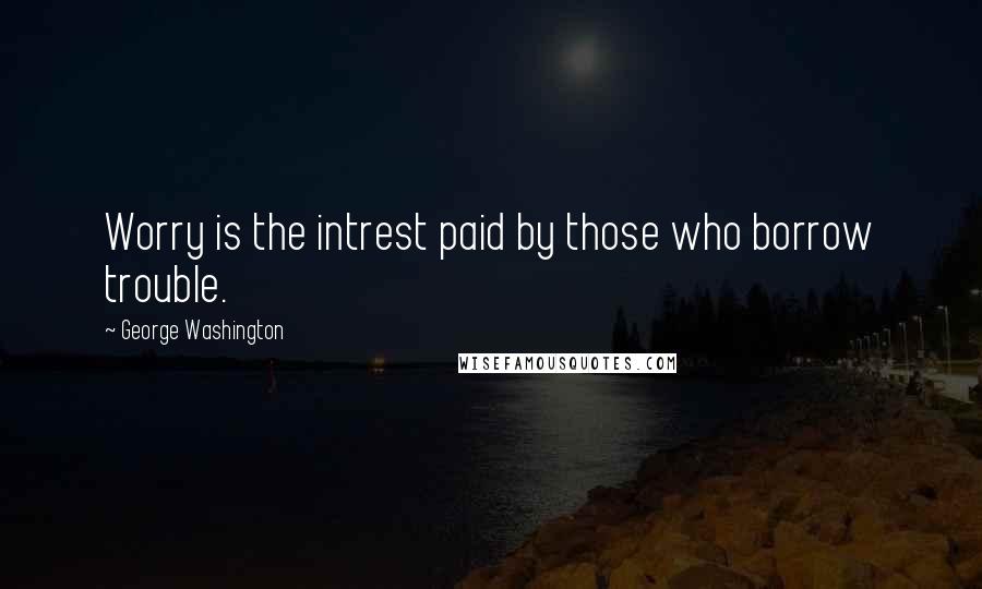 George Washington Quotes: Worry is the intrest paid by those who borrow trouble.