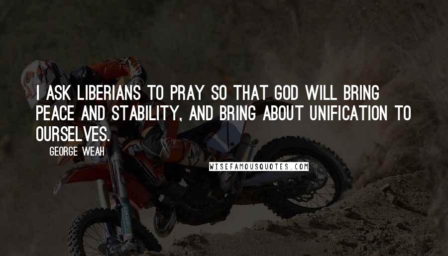 George Weah Quotes: I ask Liberians to pray so that God will bring peace and stability, and bring about unification to ourselves.