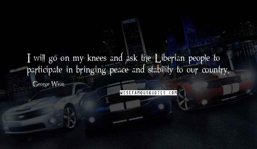 George Weah Quotes: I will go on my knees and ask the Liberian people to participate in bringing peace and stability to our country.