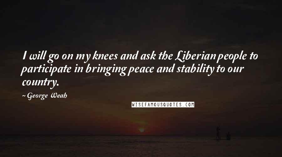 George Weah Quotes: I will go on my knees and ask the Liberian people to participate in bringing peace and stability to our country.