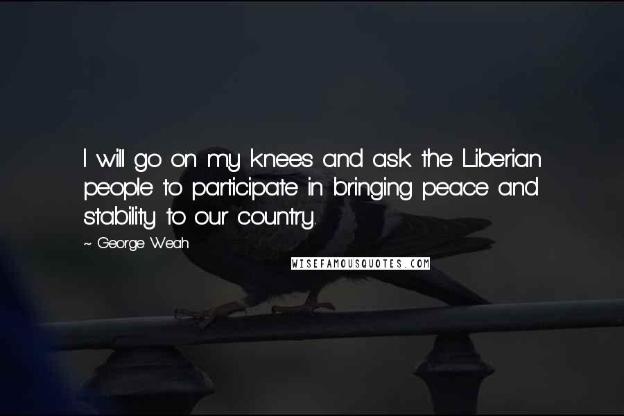 George Weah Quotes: I will go on my knees and ask the Liberian people to participate in bringing peace and stability to our country.