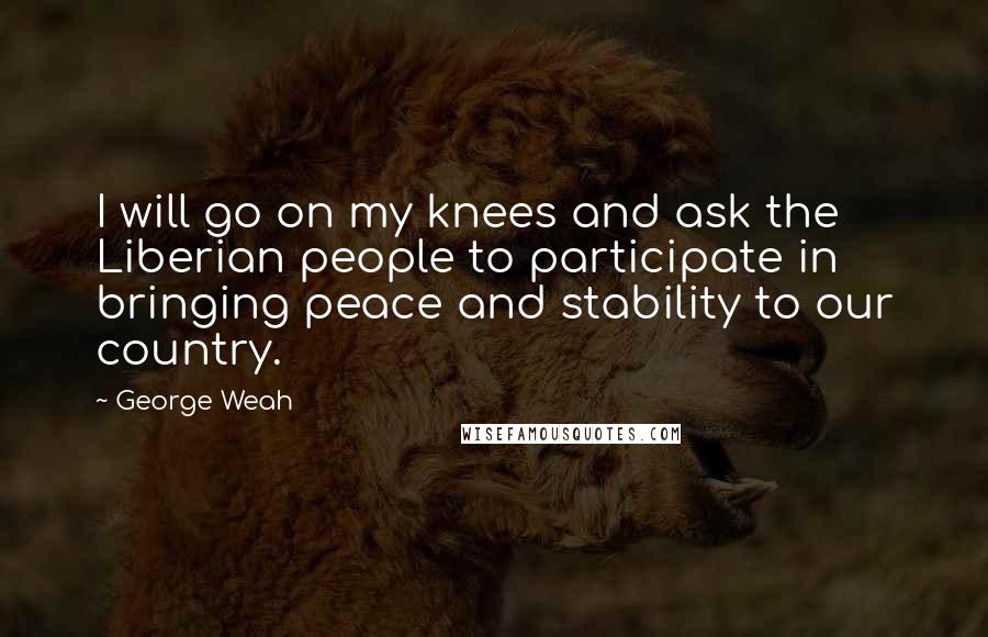 George Weah Quotes: I will go on my knees and ask the Liberian people to participate in bringing peace and stability to our country.
