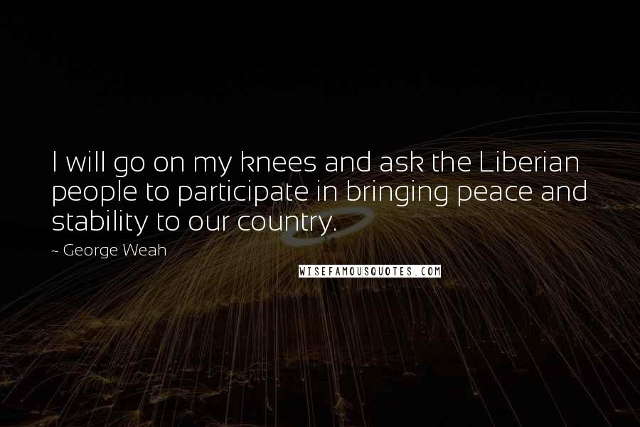 George Weah Quotes: I will go on my knees and ask the Liberian people to participate in bringing peace and stability to our country.