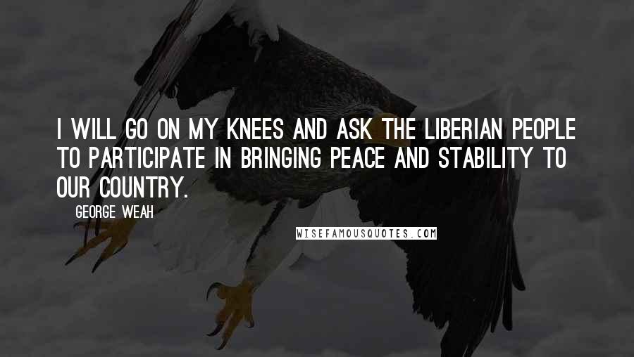 George Weah Quotes: I will go on my knees and ask the Liberian people to participate in bringing peace and stability to our country.