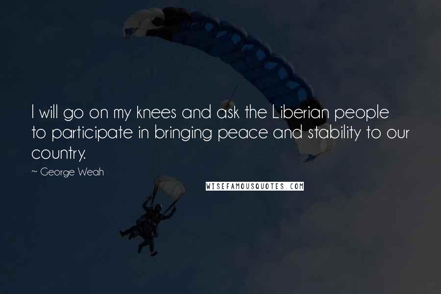 George Weah Quotes: I will go on my knees and ask the Liberian people to participate in bringing peace and stability to our country.