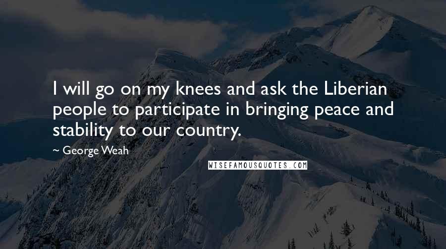 George Weah Quotes: I will go on my knees and ask the Liberian people to participate in bringing peace and stability to our country.