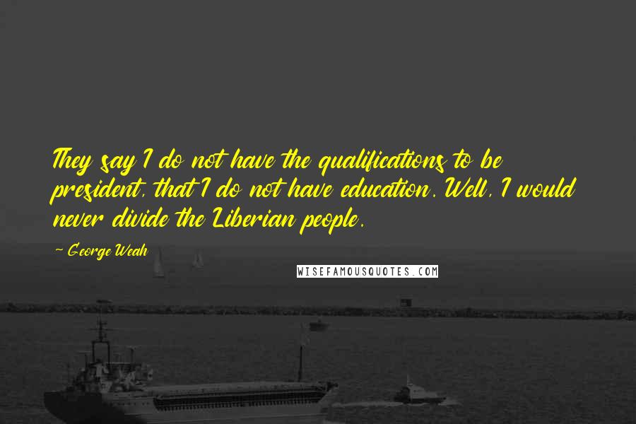 George Weah Quotes: They say I do not have the qualifications to be president, that I do not have education. Well, I would never divide the Liberian people.