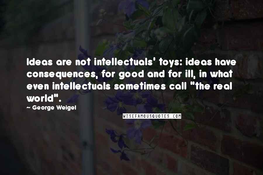 George Weigel Quotes: Ideas are not intellectuals' toys: ideas have consequences, for good and for ill, in what even intellectuals sometimes call "the real world".