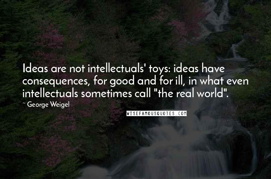 George Weigel Quotes: Ideas are not intellectuals' toys: ideas have consequences, for good and for ill, in what even intellectuals sometimes call "the real world".