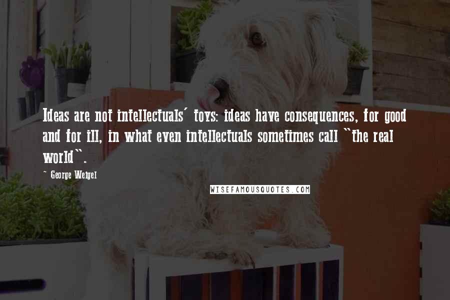 George Weigel Quotes: Ideas are not intellectuals' toys: ideas have consequences, for good and for ill, in what even intellectuals sometimes call "the real world".