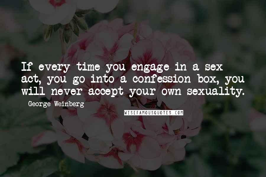 George Weinberg Quotes: If every time you engage in a sex act, you go into a confession box, you will never accept your own sexuality.