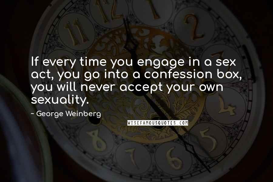 George Weinberg Quotes: If every time you engage in a sex act, you go into a confession box, you will never accept your own sexuality.