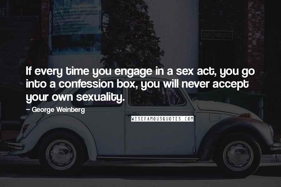 George Weinberg Quotes: If every time you engage in a sex act, you go into a confession box, you will never accept your own sexuality.