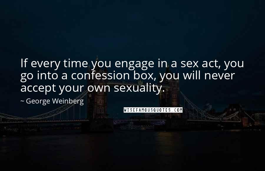 George Weinberg Quotes: If every time you engage in a sex act, you go into a confession box, you will never accept your own sexuality.