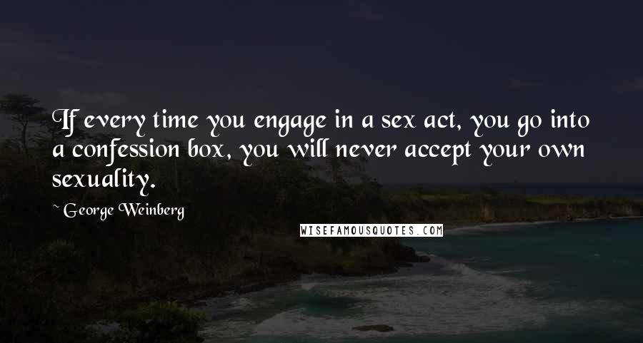 George Weinberg Quotes: If every time you engage in a sex act, you go into a confession box, you will never accept your own sexuality.