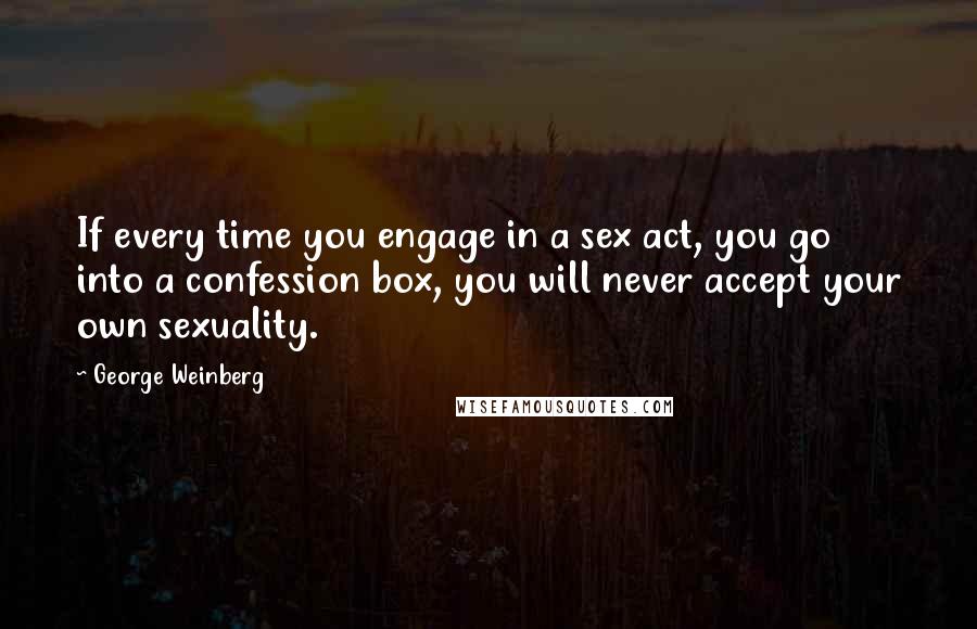 George Weinberg Quotes: If every time you engage in a sex act, you go into a confession box, you will never accept your own sexuality.