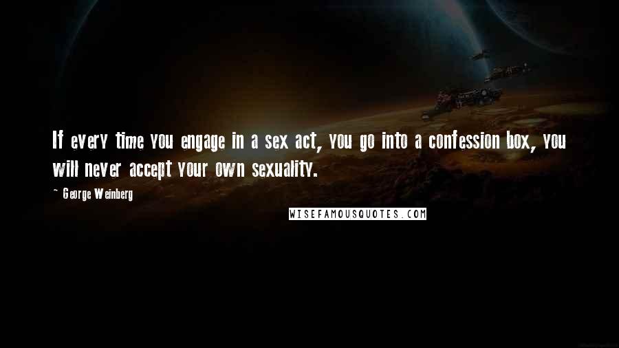 George Weinberg Quotes: If every time you engage in a sex act, you go into a confession box, you will never accept your own sexuality.